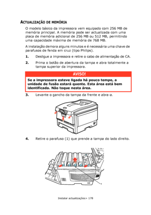 Page 178
Instalar actualizações> 178
ACTUALIZAÇÃO DE MEMÓRIA
O modelo básico da impressora vem equipado com 256 MB de 
memória principal. A memória pode ser actualizada com uma 
placa de memória adicional de 256 MB ou 512 MB, permitindo 
uma capacidade máxima de memória de 768 MB.
A instalação demora alguns minutos e é necessária uma chave de 
parafusos de fenda em cruz (tipo Philips).
1.Desligue a impressora e retire o cabo de alimentação de CA.
2. Prima o botão de abertura da tampa e abra totalmente a 
tampa...