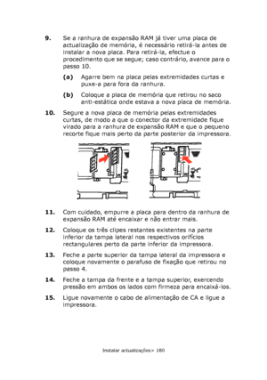 Page 180
Instalar actualizações> 180
9.Se a ranhura de expansão RAM já tiver uma placa de 
actualização de memória, é necessário retirá-la antes de 
instalar a nova placa. Para retirá-la, efectue o 
procedimento que se segue; caso contrário, avance para o 
passo 10.
(a)Agarre bem na placa pelas extremidades curtas e 
puxe-a para fora da ranhura.
(b) Coloque a placa de memória que retirou no saco 
anti-estática onde estava a nova placa de memória.
10. Segure a nova placa de memória pelas extremidades 
curtas, de...