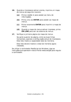 Page 181
Instalar actualizações> 181
16.Quando a impressora estiver pronta, imprima um mapa 
de menus da seguinte maneira:
(a)Prima o botão  + para aceder ao menu de 
informações.
(b) Prima uma vez  ENTER para aceder ao mapa de 
menus.
(c) Prima novamente  ENTER para imprimir o mapa de 
menus.
(d) Quando o mapa de menus estiver impresso, prima 
ON LINE  para sair do sistema de menus.
17. Verifique a primeira página do mapa de menus.
Na parte superior da página, entre as duas linhas 
horizontais, aparece a...