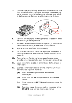 Page 183
Instalar actualizações> 183
5.Levante a extremidade da tampa lateral ligeiramente, nos 
dois lados indicados, e afaste a tampa da impressora, na 
parte superior. Levante ligeiramente a tampa para retirá-
la da impressora. Coloque-a cuidadosamente de lado.
6. Coloque o clipe (1) na parte superior da unidade de disco 
na ranhura (2) da impressora.
7. Encaixe a extremidade do cabo de ligação (3) no conector 
da unidade de disco (4) existente na impressora.
8. Aperte os dois parafusos de orelhas (5).
9....