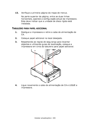 Page 184
Instalar actualizações> 184
13.Verifique a primeira página do mapa de menus.
Na parte superior da página, entre as duas linhas 
horizontais, aparece a configuração actual da impressora. 
Esta deve indicar que a unidade de disco rígido está 
instalada.
TABULEIRO PARA PAPEL ADICIONAL
1.Desligue a impressora e retire o cabo de alimentação de 
CA.
2. Coloque papel adicional no local desejado.
3. Respeitando as regras de segurança para levantar 
objectos e utilizando guias de localização, coloque a...