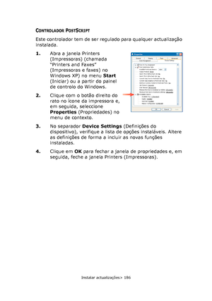 Page 186
Instalar actualizações> 186
CONTROLADOR POSTSCRIPT
Este controlador tem de ser regulado para qualquer actualização 
instalada.
1.Abra a janela Printers 
(Impressoras) (chamada 
“Printers and Faxes” 
(Impressoras e faxes) no 
Windows XP) no menu  Start 
(Iniciar) ou a partir do painel 
de controlo do Windows.
2. Clique com o botão direito do 
rato no ícone da impressora e, 
em seguida, seleccione 
Properties  (Propriedades) no 
menu de contexto.
3. No separador  Device Settings  (Definições do...