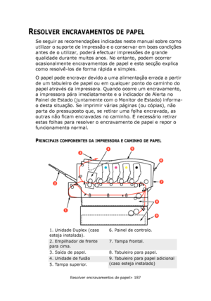 Page 187
Resolver encravamentos de papel> 187
RESOLVER ENCRAVAMENTOS DE PAPEL
Se seguir as recomendações indicadas neste manual sobre como 
utilizar o suporte de impressão e o conservar em boas condições 
antes de o utilizar, poderá efectuar impressões de grande 
qualidade durante muitos anos. No entanto, podem ocorrer 
ocasionalmente encravamentos de papel e esta secção explica 
como resolvê-los de forma rápida e simples.
O papel pode encravar devido a uma alimentação errada a partir 
de um tabuleiro de papel...