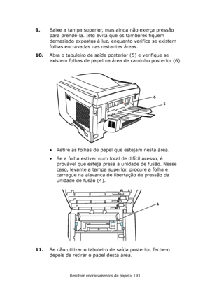 Page 193
Resolver encravamentos de papel> 193
9.Baixe a tampa superior, mas ainda não exerça pressão 
para prendê-la. Isto evita que os tambores fiquem 
demasiado expostos à luz, enquanto verifica se existem 
folhas encravadas nas restantes áreas.
10. Abra o tabuleiro de saída posterior (5) e verifique se 
existem folhas de papel na área de caminho posterior (6).
• Retire as folhas de papel que estejam nesta área.
• Se a folha estiver num local de difícil acesso, é 
provável que esteja presa à unidade de fusão....