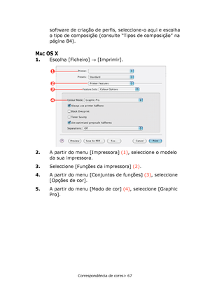 Page 67
Correspondência de cores> 67
software de criação de perfis, seleccione-o aqui e escolha 
o tipo de composição (consulte “Tipos de composição” na 
página 84).
MACOS X
1.Escolha [Ficheiro]  → [Imprimir].    
2. A partir do menu [Impressora]  (1), seleccione o modelo 
da sua impressora.
3. Seleccione [Funções da impressora]  (2).
4. A partir do menu [Conjuntos de funções]  (3), seleccione 
[Opções de cor].
5. A partir do menu [Modo de cor]  (4), seleccione [Graphic 
Pro].
1
2
4
3
Downloaded From...