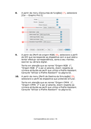 Page 76
Correspondência de cores> 76
8.A partir do menu [Conjuntos de funções]  (7), seleccione 
[Cor – Graphic Pro 2].
9. A partir do [Perfil de origem RGB]  (8), seleccione o perfil 
de ICC que corresponde ao dispositivo com o qual está a 
tentar efectuar correspondência, como o seu monitor, 
scanner ou câmara digital.
Tenha em atenção que os nomes “Origem RGB  1”, 
“Origem RGB  2” e por aí adiante, dizem respeito ao 
número atribuído ao perfil que utiliza o Profile Assistant. 
Consulte “Utilizar o Profile...