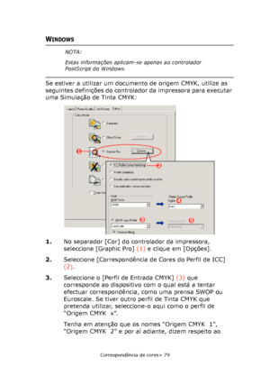 Page 79
Correspondência de cores> 79
WINDOWS
Se estiver a utilizar um documento de origem CMYK, utilize as 
seguintes definições do controlador da impressora para executar 
uma Simulação de Tinta CMYK:    
1.No separador [Cor] do controlador da impressora, 
seleccione [Graphic Pro]  (1) e clique em [Opções].
2. Seleccione [Correspondência de Cores do Perfil de ICC] 
(2).
3. Seleccione o [Perfil de Entrada CMYK]  (3) que 
corresponde ao dispositivo com o qual está a tentar 
efectuar correspondência, como uma...