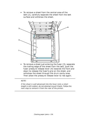 Page 106Clearing paper jams> 106
• To remove a sheet from the central area of the 
belt (2), carefully separate the sheet from the belt 
surface and withdraw the sheet.
• To remove a sheet just entering the fuser (3), separate 
the trailing edge of the sheet from the belt, push the 
fuser pressure release lever (4) towards the front and 
down to release the fuser’s grip on the sheet, and 
withdraw the sheet through the drum cavity area. 
Then allow the pressure release lever to rise again.
4
2 3
1
NOTE:
If the...