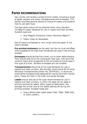 Page 12Paper recommendations> 12
PAPER RECOMMENDATIONS
Your printer will handle a variety of print media, including a range 
of paper weights and sizes, transparencies and envelopes. This 
section provides general advice on choice of media, and explains 
how to use each type.
The best performance will be obtained when using standard 
75~90g/m² paper designed for use in copiers and laser printers. 
Suitable types are:
• Arjo Wiggins Conqueror Colour Solutions 90g/m²;
• Colour Copy by Neusiedler.
Use of heavily...