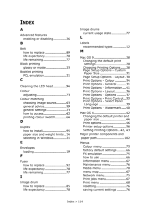 Page 114Index > 114
INDEX
A
Advanced features
enabling or disabling
.............. 26
B
Belt
how to replace
....................... 89
life expectancy....................... 78life remaining......................... 77
Black printing
glossy or matte
...................... 23
Booklet printing
PCL emulation
........................ 21
C
Cleaning the LED head.............. 94
Colour
adjusting
................................ 73
Colour matching
choosing image source
........... 63
general...