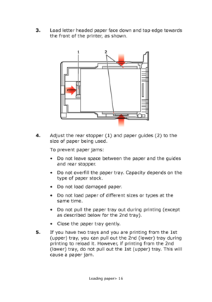 Page 16Loading paper> 16
3.Load letter headed paper face down and top edge towards 
the front of the printer, as shown.
4.Adjust the rear stopper (1) and paper guides (2) to the 
size of paper being used.
To prevent paper jams:
• Do not leave space between the paper and the guides 
and rear stopper.
• Do not overfill the paper tray. Capacity depends on the 
type of paper stock.
• Do not load damaged paper.
• Do not load paper of different sizes or types at the 
same time.
• Do not pull the paper tray out during...