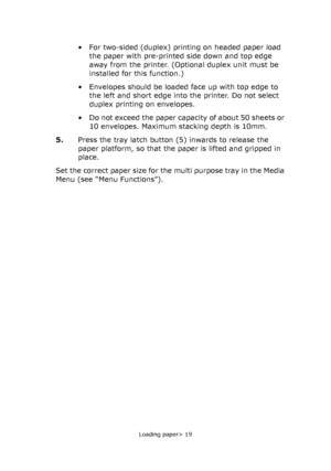 Page 19Loading paper> 19
• For two-sided (duplex) printing on headed paper load 
the paper with pre-printed side down and top edge 
away from the printer. (Optional duplex unit must be 
installed for this function.)
• Envelopes should be loaded face up with top edge to 
the left and short edge into the printer. Do not select 
duplex printing on envelopes.
• Do not exceed the paper capacity of about 50 sheets or 
10 envelopes. Maximum stacking depth is 10mm.
5.Press the tray latch button (5) inwards to release...