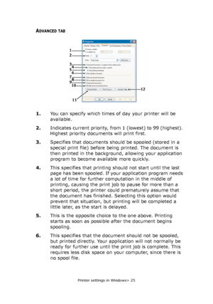 Page 25Printer settings in Windows> 25
ADVANCED TAB
1.You can specify which times of day your printer will be 
available.
2.Indicates current priority, from 1 (lowest) to 99 (highest). 
Highest priority documents will print first.
3.Specifies that documents should be spooled (stored in a 
special print file) before being printed. The document is 
then printed in the background, allowing your application 
program to become available more quickly.
4.This specifies that printing should not start until the last...