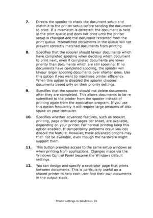 Page 26Printer settings in Windows> 26
7.Directs the spooler to check the document setup and 
match it to the printer setup before sending the document 
to print. If a mismatch is detected, the document is held 
in the print queue and does not print until the printer 
setup is changed and the document restarted from the 
print queue. Mismatched documents in the queue will not 
prevent correctly matched documents from printing.
8.Specifies that the spooler should favour documents which 
have completed spooling...