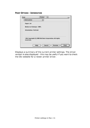 Page 41Printer settings in Mac> 41
PRINT OPTIONS - INFORMATION
Displays a summary of the current printer settings. The driver 
version is also displayed - this may be useful if you want to check 
the Oki website for a newer printer driver.
Downloaded From ManualsPrinter.com Manuals 