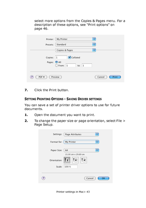 Page 43Printer settings in Mac> 43
select more options from the Copies & Pages menu. For a 
description of these options, see “Print options” on 
page 46.
7.Click the Print button.
SETTING PRINTING OPTIONS - SAVING DRIVER SETTINGS
You can save a set of printer driver options to use for future 
documents. 
1.Open the document you want to print.
2.To change the paper size or page orientation, select File > 
Page Setup.
Downloaded From ManualsPrinter.com Manuals 