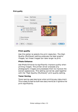 Page 53Printer settings in Mac> 53
Print quality
Print quality
Use this option to selects the print resolution. The High 
Quality (Multilevel) setting produces the best graphic 
images, but these images can take longer to print.
Photo Enhance
Use Photo Enhance to significantly improve quality when 
printing images. The printer driver analyses any 
photographic images and processes them to improve the 
overall appearance. This setting cannot be used together 
with the High Quality (Multilevel) print quality...