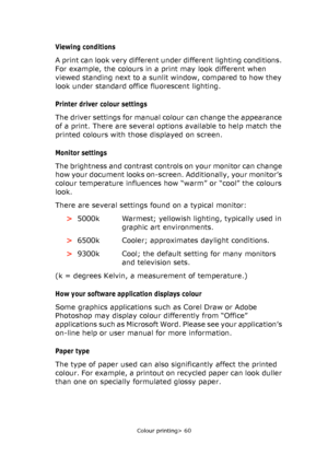 Page 60Colour printing> 60
Viewing conditions 
A print can look very different under different lighting conditions. 
For example, the colours in a print may look different when 
viewed standing next to a sunlit window, compared to how they 
look under standard office fluorescent lighting.
Printer driver colour settings
The driver settings for manual colour can change the appearance 
of a print. There are several options available to help match the 
printed colours with those displayed on screen.
Monitor...