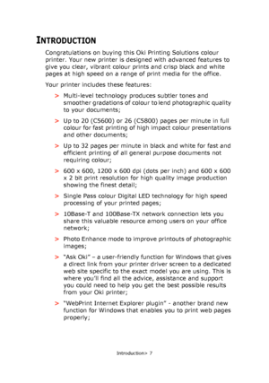 Page 7Introduction> 7
INTRODUCTION
Congratulations on buying this Oki Printing Solutions colour 
printer. Your new printer is designed with advanced features to 
give you clear, vibrant colour prints and crisp black and white 
pages at high speed on a range of print media for the office.
Your printer includes these features:
>Multi-level technology produces subtler tones and 
smoother gradations of colour to lend photographic quality 
to your documents;
>Up to 20 (C5600) or 26 (C5800) pages per minute in full...