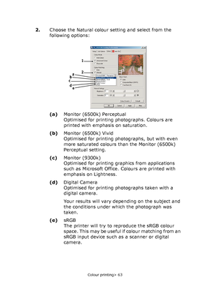 Page 63Colour printing> 63
2.Choose the Natural colour setting and select from the 
following options:
(a)Monitor (6500k) Perceptual
Optimised for printing photographs. Colours are 
printed with emphasis on saturation.
(b)Monitor (6500k) Vivid
Optimised for printing photographs, but with even 
more saturated colours than the Monitor (6500k) 
Perceptual setting.
(c)Monitor (9300k)
Optimised for printing graphics from applications 
such as Microsoft Office. Colours are printed with 
emphasis on Lightness....