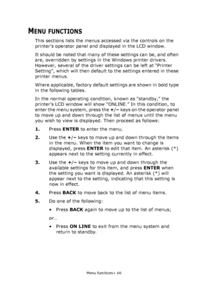 Page 66Menu functions> 66
MENU FUNCTIONS
This sections lists the menus accessed via the controls on the 
printer’s operator panel and displayed in the LCD window.
It should be noted that many of these settings can be, and often 
are, overridden by settings in the Windows printer drivers. 
However, several of the driver settings can be left at “Printer 
Setting”, which will then default to the settings entered in these 
printer menus.
Where applicable, factory default settings are shown in bold type 
in the...