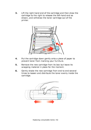 Page 82Replacing consumable items> 82
3.Lift the right-hand end of the cartridge and then draw the 
cartridge to the right to release the left-hand end as 
shown, and withdraw the toner cartridge out of the 
printer.
4.Put the cartridge down gently onto a piece of paper to 
prevent toner from marking your furniture.
5.Remove the new cartridge from its box but leave its 
wrapping material in place for the moment.
6.Gently shake the new cartridge from end to end several 
times to loosen and distribute the toner...