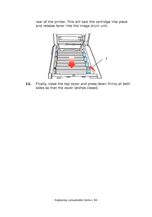 Page 84Replacing consumable items> 84
rear of the printer. This will lock the cartridge into place 
and release toner into the image drum unit.
11.Finally, close the top cover and press down firmly at both 
sides so that the cover latches closed.
1
Downloaded From ManualsPrinter.com Manuals 