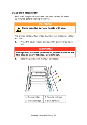 Page 85Replacing consumable items> 85
IMAGE DRUM REPLACEMENT
Switch off the printer and allow the fuser to cool for about 
10 minutes before opening the cover.
The printer contains four image drums: cyan, magenta, yellow 
and black.
1.Press the cover release and open the printer’s top cover 
fully.
2.Note the positions of the four cartridges.
CAUTION!
 Static sensitive devices, handle with care. 
WARNING!
If the printer has been powered on, the fuser will be hot. 
This area is clearly labelled. Do not touch.
1...