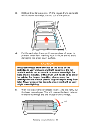 Page 86Replacing consumable items> 86
3.Holding it by its top centre, lift the image drum, complete 
with its toner cartridge, up and out of the printer.
4.Put the cartridge down gently onto a piece of paper to 
prevent toner from marking your furniture and to avoid 
damaging the green drum surface.
5.With the coloured toner release lever (1) to the right, pull 
the lever towards you. This will release the bond between 
the toner cartridge and the image drum cartridge.
CAUTION!
The green image drum surface at...