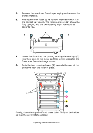 Page 93Replacing consumable items> 93
5.Remove the new fuser from its packaging and remove the 
transit material.
6.Holding the new fuser by its handle, make sure that it is 
the correct way round. The retaining levers (2) should be 
fully upright, and the two locating lugs (3) should be 
towards you.
7.Lower the fuser into the printer, locating the two lugs (3) 
into their slots in the metal partition which separates the 
fuser area from the image drums.
8.Push the two retaining levers (2) towards the rear of...