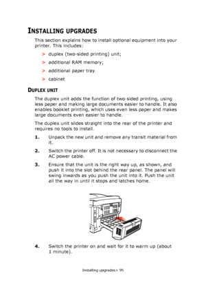 Page 95Installing upgrades> 95
INSTALLING UPGRADES
This section explains how to install optional equipment into your 
printer. This includes:
>duplex (two-sided printing) unit;
>additional RAM memory;
>additional paper tray
>cabinet
DUPLEX UNIT
The duplex unit adds the function of two-sided printing, using 
less paper and making large documents easier to handle. It also 
enables booklet printing, which uses even less paper and makes 
large documents even easier to handle.
The duplex unit slides straight into...