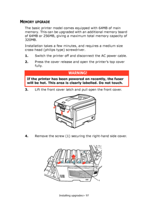 Page 97Installing upgrades> 97
MEMORY UPGRADE
The basic printer model comes equipped with 64MB of main 
memory. This can be upgraded with an additional memory board 
of 64MB or 256MB, giving a maximum total memory capacity of 
320MB.
Installation takes a few minutes, and requires a medium size 
cross-head (philips type) screwdriver.
1.Switch the printer off and disconnect the AC power cable.
2.Press the cover release and open the printer’s top cover 
fully.
3.Lift the front cover latch and pull open the front...