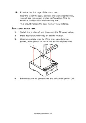 Page 100Installing upgrades> 100
17.Examine the first page of the menu map.
Near the top of the page, between the two horizontal lines, 
you will see the current printer configuration. This list 
contains the figure for total memory size.
This should indicate the total memory now installed.
ADDITIONAL PAPER TRAY
1.Switch the printer off and disconnect the AC power cable.
2.Place additional paper tray on desired location.
3.Observing safety rules for lifting and, using locating 
guides, place printer on top of...