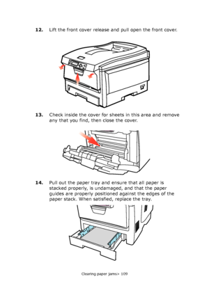 Page 109Clearing paper jams> 109
12.Lift the front cover release and pull open the front cover.
13.Check inside the cover for sheets in this area and remove 
any that you find, then close the cover.
14.Pull out the paper tray and ensure that all paper is 
stacked properly, is undamaged, and that the paper 
guides are properly positioned against the edges of the 
paper stack. When satisfied, replace the tray.
Downloaded From ManualsPrinter.com Manuals 