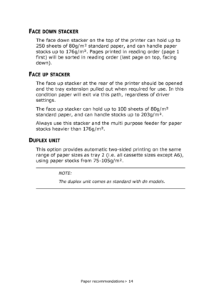 Page 14Paper recommendations> 14
FACE DOWN STACKER
The face down stacker on the top of the printer can hold up to 
250 sheets of 80g/m² standard paper, and can handle paper 
stocks up to 176g/m². Pages printed in reading order (page 1 
first) will be sorted in reading order (last page on top, facing 
down).
FACE UP STACKER
The face up stacker at the rear of the printer should be opened 
and the tray extension pulled out when required for use. In this 
condition paper will exit via this path, regardless of...