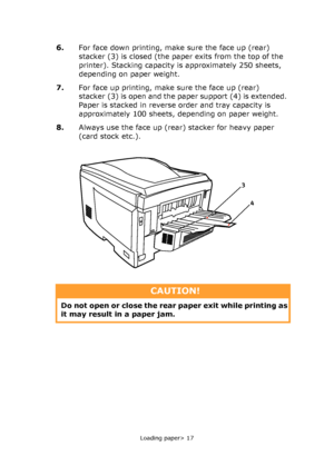 Page 17Loading paper> 17
6.For face down printing, make sure the face up (rear) 
stacker (3) is closed (the paper exits from the top of the 
printer). Stacking capacity is approximately 250 sheets, 
depending on paper weight.
7.For face up printing, make sure the face up (rear) 
stacker (3) is open and the paper support (4) is extended. 
Paper is stacked in reverse order and tray capacity is 
approximately 100 sheets, depending on paper weight.
8.Always use the face up (rear) stacker for heavy paper 
(card...