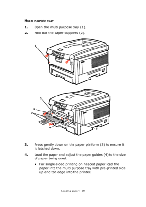 Page 18Loading paper> 18
MULTI PURPOSE TRAY
1.Open the multi purpose tray (1).
2.Fold out the paper supports (2).
3.Press gently down on the paper platform (3) to ensure it 
is latched down.
4.Load the paper and adjust the paper guides (4) to the size 
of paper being used.
• For single-sided printing on headed paper load the 
paper into the multi purpose tray with pre-printed side 
up and top edge into the printer.
2
4
4
5
1
3
Downloaded From ManualsPrinter.com Manuals 