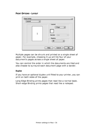 Page 36Printer settings in Mac> 36
PRINT OPTIONS - LAYOUT
Multiple pages can be shrunk and printed on a single sheet of 
paper. For example, choosing 4-up will tile four of your 
documents pages across a single sheet of paper. 
You can control the order in which the documents are tiled and 
also choose to surround each document page with a border.
Duplex
If you have an optional duplex unit fitted to your printer, you can 
print on both sides of the paper.
Long-Edge Binding prints pages that read like a normal...