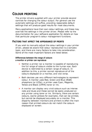 Page 59Colour printing> 59
COLOUR PRINTING
The printer drivers supplied with your printer provide several 
controls for changing the colour output. For general use the 
automatic settings will suffice, providing reasonable default 
settings that will produce good results for most documents.
Many applications have their own colour settings, and these may 
override the settings in the printer driver. Please refer to the 
documentation for your software application for details on how 
that particular program’s...