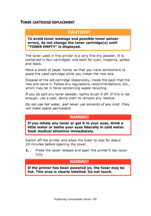 Page 80Replacing consumable items> 80
TONER CARTRIDGE REPLACEMENT
The toner used in this printer is a very fine dry powder. It is 
contained in four cartridges: one each for cyan, magenta, yellow 
and black.
Have a sheet of paper handy so that you have somewhere to 
place the used cartridge while you install the new one.
Dispose of the old cartridge responsibly, inside the pack that the 
new one came in. Follow any regulations, recommendations, etc., 
which may be in force concerning waste recycling.
If you do...