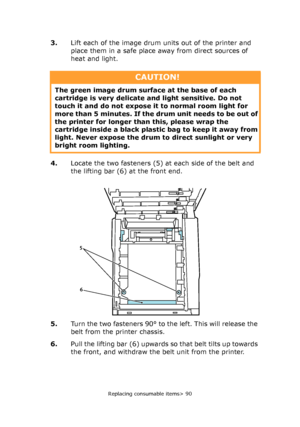 Page 90Replacing consumable items> 90
3.Lift each of the image drum units out of the printer and 
place them in a safe place away from direct sources of 
heat and light.
4.Locate the two fasteners (5) at each side of the belt and 
the lifting bar (6) at the front end.
5.Turn the two fasteners 90° to the left. This will release the 
belt from the printer chassis.
6.Pull the lifting bar (6) upwards so that belt tilts up towards 
the front, and withdraw the belt unit from the printer.
CAUTION!
The green image drum...