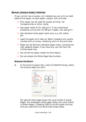 Page 106
Colour matching> 106
DUPLEX (DOUBLE-SIDED) PRINTING
If your printer has a duplex unit installed you can print on both 
sides of the paper, to save paper, weight, bulk and cost.>Only paper can be used for duplex printing, not 
transparencies or other media.
> Use paper stock of 75–120 g/m². If you experience 
excessive curling with 75–90 g/m² paper, use 105 g/m².
> Use standard sized paper stock only, e.g. A4, Letter, 
etc.
> Load the paper print side up. Ream wrappers are usually 
marked with an arrow,...