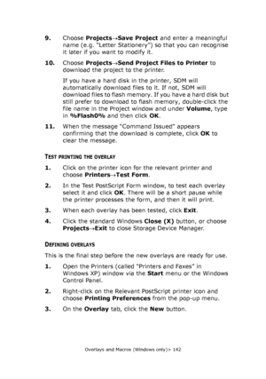 Page 142Overlays and Macros (Windows only)> 142
9.Choose Projects→Save Project and enter a meaningful 
name (e.g. “Letter Stationery”) so that you can recognise 
it later if you want to modify it.
10.Choose Projects→Send Project Files to Printer to 
download the project to the printer.
If you have a hard disk in the printer, SDM will 
automatically download files to it. If not, SDM will 
download files to flash memory. If you have a hard disk but 
still prefer to download to flash memory, double-click the 
file...