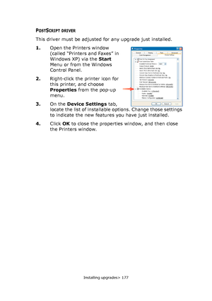 Page 177Installing upgrades> 177
POSTSCRIPT DRIVER
This driver must be adjusted for any upgrade just installed.
1.Open the Printers window 
(called “Printers and Faxes” in 
Windows XP) via the Start 
Menu or from the Windows 
Control Panel.
2.Right-click the printer icon for 
this printer, and choose 
Properties from the pop-up 
menu.
3.On the Device Settings tab, 
locate the list of installable options. Change those settings 
to indicate the new features you have just installed.
4.Click OK to close the...