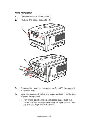 Page 19
Loading paper> 19
MULTI PURPOSE TRAY
1.Open the multi purpose tray (1).
2. Fold out the paper supports (2).
3. Press gently down on the paper platform (3) to ensure it 
is latched down.
4. Load the paper and adjust the paper guides (4) to the size 
of paper being used.
• For single-sided printing on headed paper load the 
paper into the multi purpose tray with pre-printed side 
up and top edge into the printer.
2
4
4
5
1
3
Downloaded From ManualsPrinter.com Manuals 