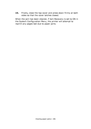 Page 186Clearing paper jams> 186
15.Finally, close the top cover and press down firmly at both 
sides so that the cover latches closed.
When the jam has been cleared, if Jam Recovery is set to ON in 
the System Configuration Menu, the printer will attempt to 
reprint any pages lost due to paper jams.
Downloaded From ManualsPrinter.com Manuals 