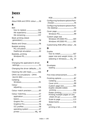 Page 190Index > 190
INDEX
A
About RGB and CMYK colour..... 50
B
Belt
how to replace
..................... 161
life expectancy..................... 150
life remaining....................... 137
Black printing (black 
generation)
............................... 38
Blacks and Greys....................... 36
Booklet printing
PCL emulation
........................ 23
PostScript emulation.............. 22
Booklets, printing
Windows PS
............................ 89
C
Changing the application’s driver 
settings...