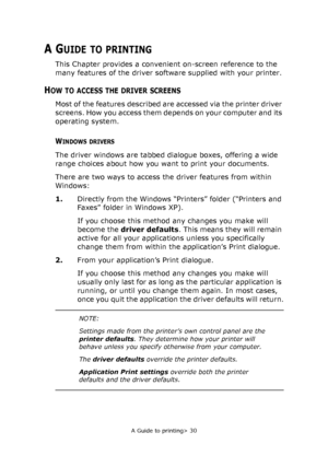 Page 30
A Guide to printing> 30
A GUIDE TO PRINTING
This Chapter provides a convenient on-screen reference to the 
many features of the driver software supplied with your printer.
HOW TO ACCESS THE DRIVER SCREENS
Most of the features described are accessed via the printer driver 
screens. How you access them depends on your computer and its 
operating system.
WINDOWS DRIVERS
The driver windows are tabbed dialogue boxes, offering a wide 
range choices about how you want to print your documents.
There are two...