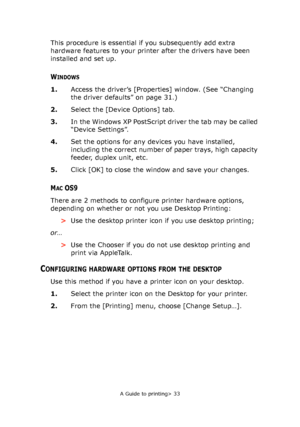 Page 33
A Guide to printing> 33
This procedure is essential if you subsequently add extra 
hardware features to your printer after the drivers have been 
installed and set up.
WINDOWS
1.Access the driver’s [Properties] window. (See “Changing 
the driver defaults” on page 31.)
2. Select the [Device Options] tab.
3. In the Windows XP PostScript driver the tab may be called 
“Device Settings”.
4. Set the options for any devices you have installed, 
including the correct number of paper trays, high capacity...