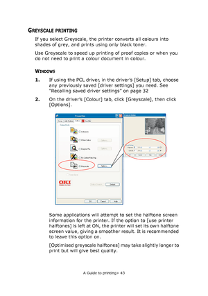 Page 43
A Guide to printing> 43
GREYSCALE PRINTING
If you select Greyscale, the printer converts all colours into 
shades of grey, and prints using only black toner.
Use Greyscale to speed up printing  of proof copies or when you 
do not need to print a colour document in colour.
WINDOWS
1. If using the PCL driver, in the driver’s [Setup] tab, choose 
any previously saved [driver settings] you need. See 
“Recalling saved driver settings” on page 32
2. On the driver’s [Colour] tab, click [Greyscale], then click...